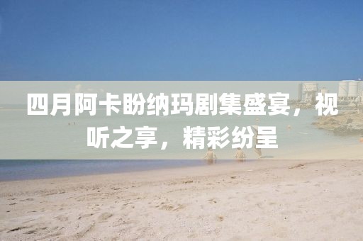 四月阿卡盼纳玛剧集盛宴，视听之享，精彩纷呈