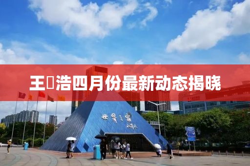 王垚浩四月份最新动态揭晓