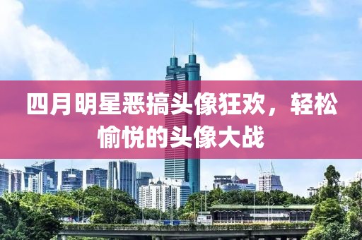 四月明星恶搞头像狂欢，轻松愉悦的头像大战