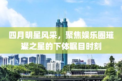 四月明星风采，聚焦娱乐圈璀璨之星的下体瞩目时刻
