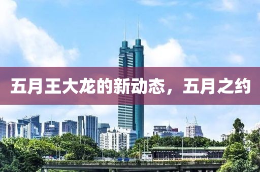 五月王大龙的新动态，五月之约