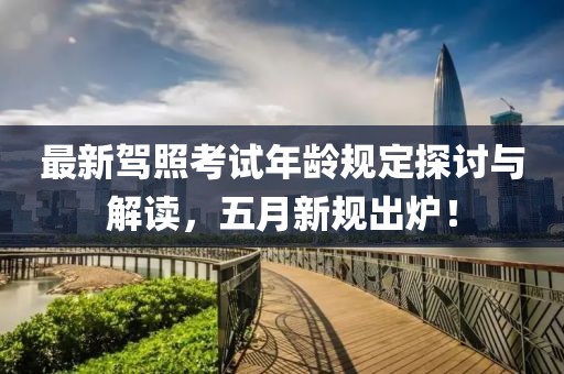 最新驾照考试年龄规定探讨与解读，五月新规出炉！