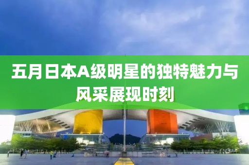 五月日本A级明星的独特魅力与风采展现时刻