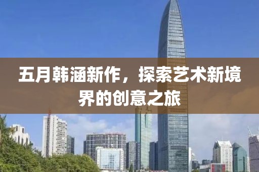 五月韩涵新作，探索艺术新境界的创意之旅