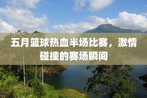 五月篮球热血半场比赛，激情碰撞的赛场瞬间