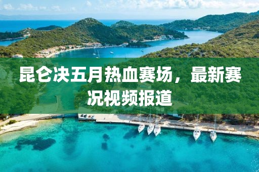 昆仑决五月热血赛场，最新赛况视频报道