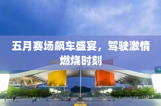 五月赛场飙车盛宴，驾驶激情燃烧时刻
