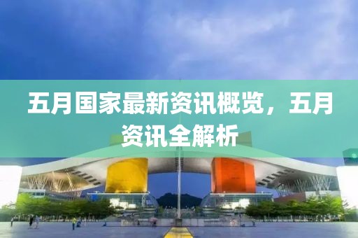 五月国家最新资讯概览，五月资讯全解析