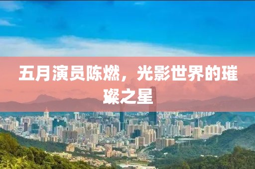 五月演员陈燃，光影世界的璀璨之星