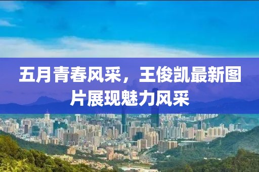 五月青春风采，王俊凯最新图片展现魅力风采