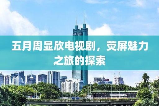五月周显欣电视剧，荧屏魅力之旅的探索