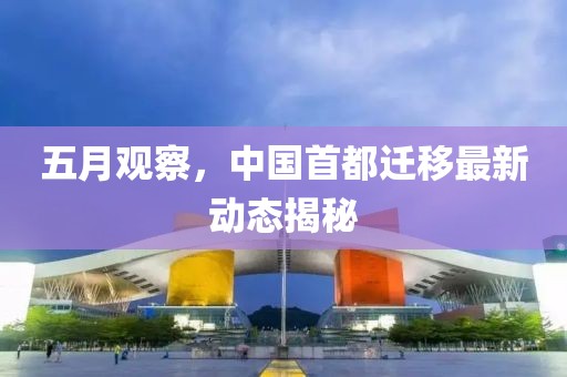 五月观察，中国首都迁移最新动态揭秘