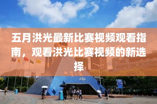 五月洪光最新比赛视频观看指南，观看洪光比赛视频的新选择