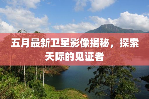 五月最新卫星影像揭秘，探索天际的见证者