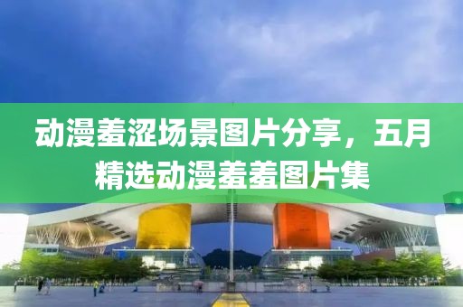 动漫羞涩场景图片分享，五月精选动漫羞羞图片集
