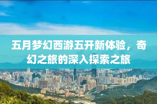 五月梦幻西游五开新体验，奇幻之旅的深入探索之旅