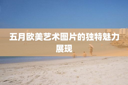 五月欧美艺术图片的独特魅力展现