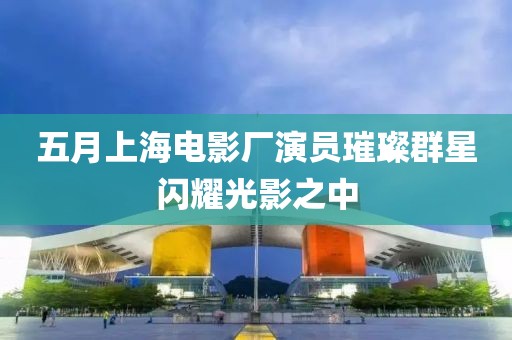 五月上海电影厂演员璀璨群星闪耀光影之中