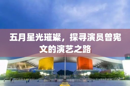 五月星光璀璨，探寻演员曾宪文的演艺之路