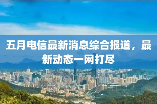 五月电信最新消息综合报道，最新动态一网打尽