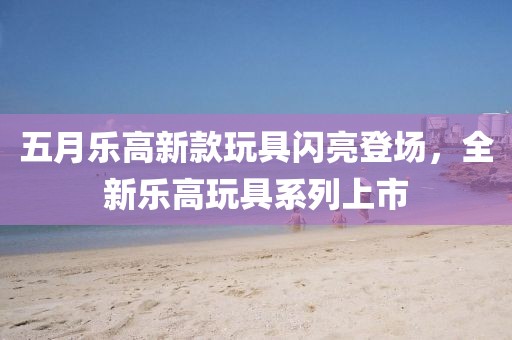 五月乐高新款玩具闪亮登场，全新乐高玩具系列上市