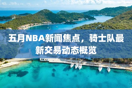 五月NBA新闻焦点，骑士队最新交易动态概览