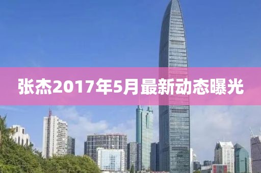 张杰2017年5月最新动态曝光