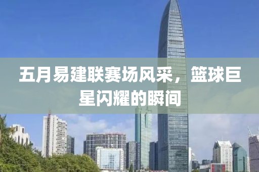 五月易建联赛场风采，篮球巨星闪耀的瞬间