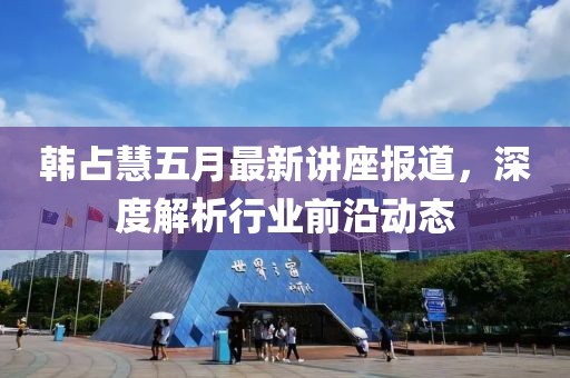 韩占慧五月最新讲座报道，深度解析行业前沿动态