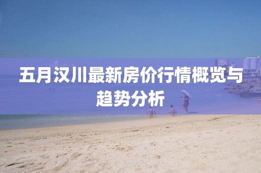五月汉川最新房价行情概览与趋势分析