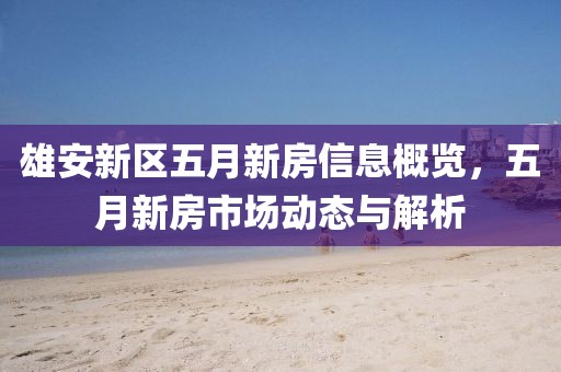 雄安新区五月新房信息概览，五月新房市场动态与解析