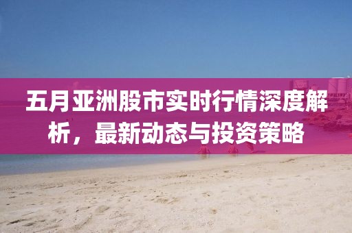五月亚洲股市实时行情深度解析，最新动态与投资策略