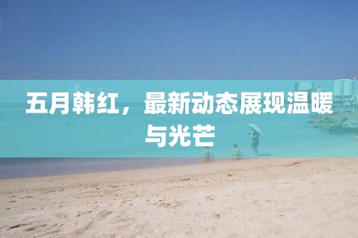 五月韩红，最新动态展现温暖与光芒