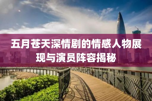 五月苍天深情剧的情感人物展现与演员阵容揭秘