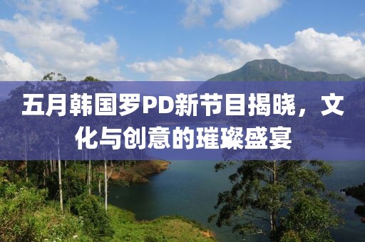 五月韩国罗PD新节目揭晓，文化与创意的璀璨盛宴