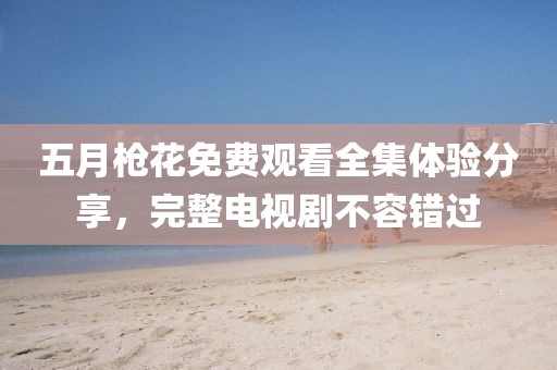 五月枪花免费观看全集体验分享，完整电视剧不容错过