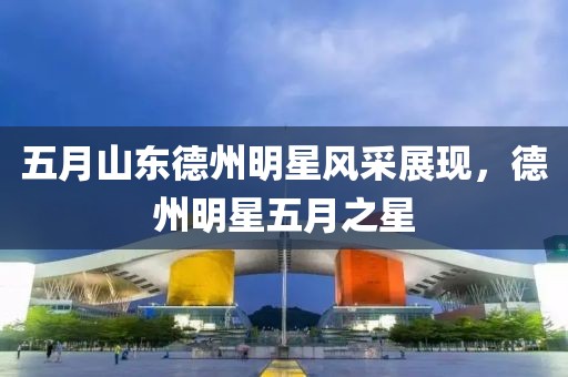 五月山东德州明星风采展现，德州明星五月之星