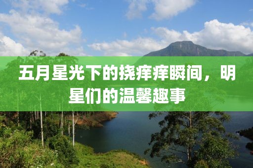 五月星光下的挠痒痒瞬间，明星们的温馨趣事