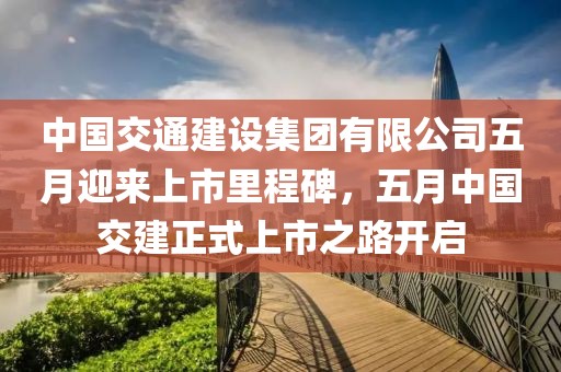 中国交通建设集团有限公司五月迎来上市里程碑，五月中国交建正式上市之路开启