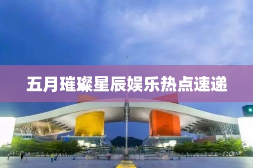 五月璀璨星辰娱乐热点速递