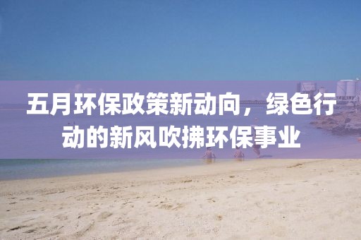 五月环保政策新动向，绿色行动的新风吹拂环保事业
