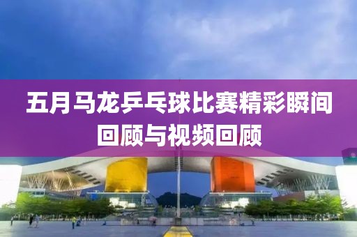 五月马龙乒乓球比赛精彩瞬间回顾与视频回顾
