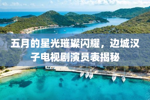 五月的星光璀璨闪耀，边城汉子电视剧演员表揭秘