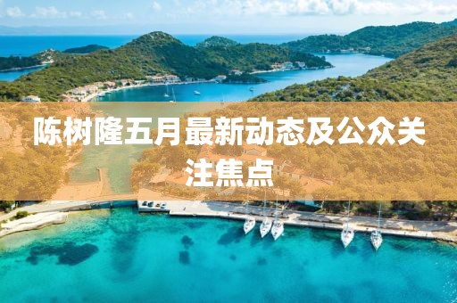 陈树隆五月最新动态及公众关注焦点