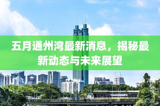 五月通州湾最新消息，揭秘最新动态与未来展望