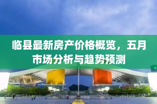 临县最新房产价格概览，五月市场分析与趋势预测