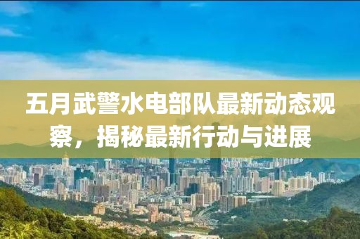 五月武警水电部队最新动态观察，揭秘最新行动与进展