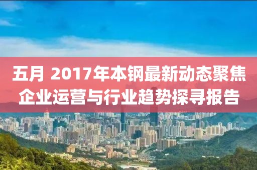 五月 2017年本钢最新动态聚焦企业运营与行业趋势探寻报告