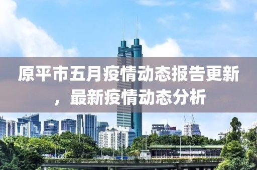 原平市五月疫情动态报告更新，最新疫情动态分析
