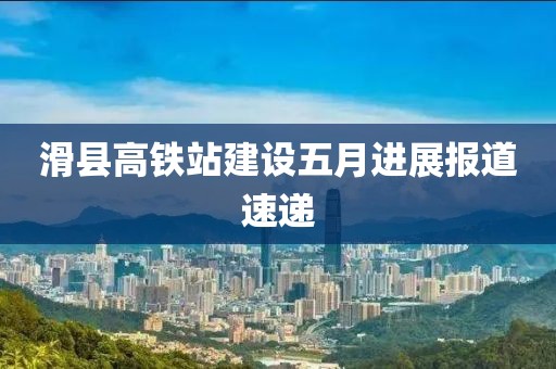 滑县高铁站建设五月进展报道速递